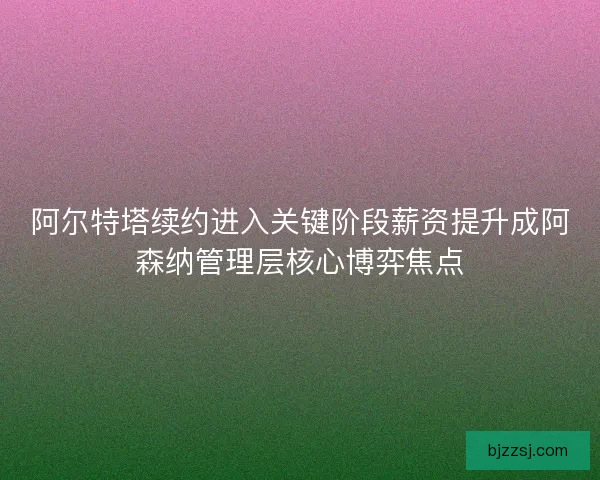 阿尔特塔续约进入关键阶段薪资提升成阿森纳管理层核心博弈焦点