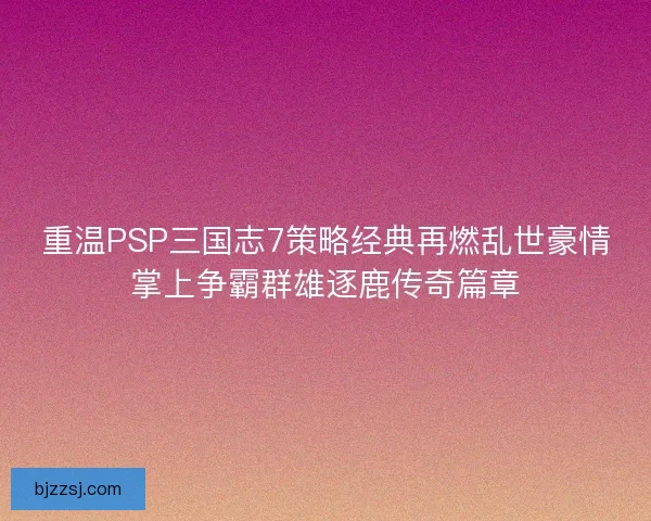 重温PSP三国志7策略经典再燃乱世豪情掌上争霸群雄逐鹿传奇篇章