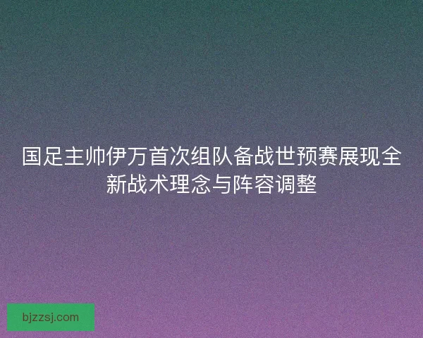 国足主帅伊万首次组队备战世预赛展现全新战术理念与阵容调整