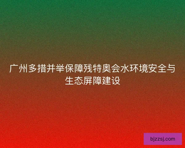 广州多措并举保障残特奥会水环境安全与生态屏障建设
