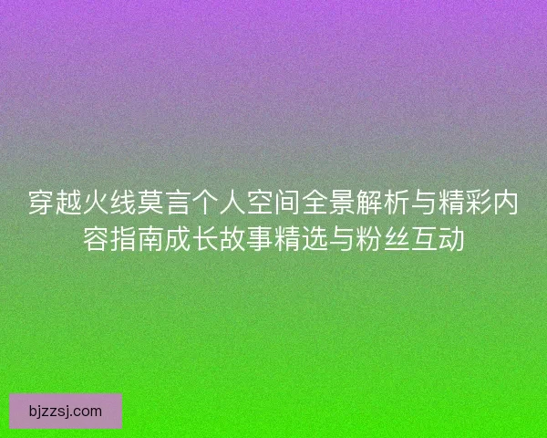 穿越火线莫言个人空间全景解析与精彩内容指南成长故事精选与粉丝互动